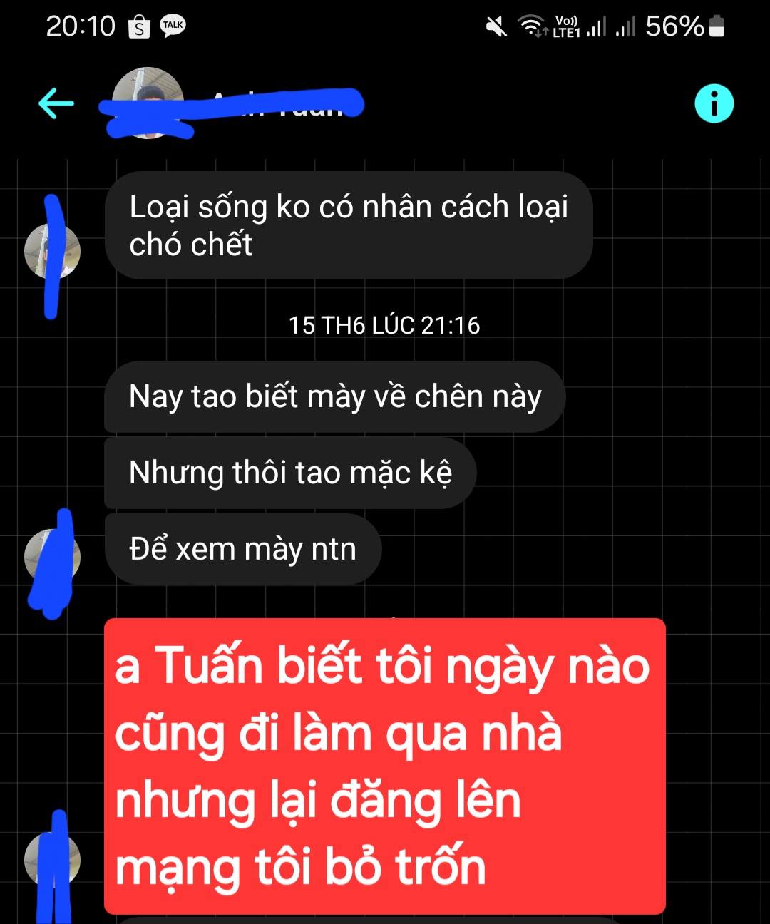 Có thể là hình ảnh về văn bản cho biết 'TALK 20:10 Vo) LTE1 56% i Loại sống ko có nhân cách loại chó chết 15 TH6 LÚC 21:16 Nay tao biết mày về chên này Nhưng thôi tao mặc kệ Để xem mày ntn a Tuấn biết tôi ngày nào cũng đi làm qua nhà nhưng lại đăng lên mạng tôi bỏ trốn'